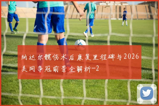 纳达尔髋伤术后康复里程碑与2026美网争冠前景全解析