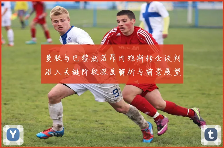 曼联与巴黎就若昂内维斯转会谈判进入关键阶段深度解析与前景展望