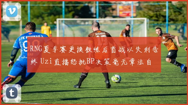 RNG夏季赛更换教练后首战以失利告终 Uzi直播怒批BP决策毫无章法自毁长城