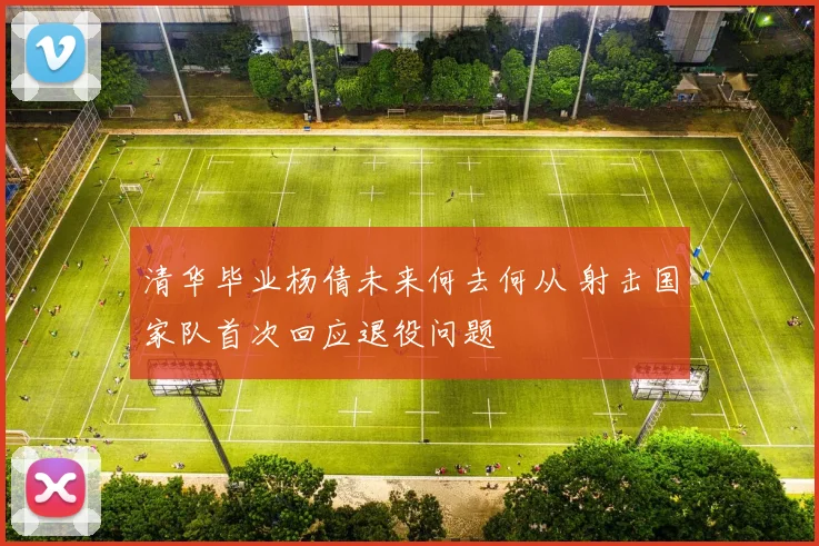 清华毕业杨倩未来何去何从 射击国家队首次回应退役问题