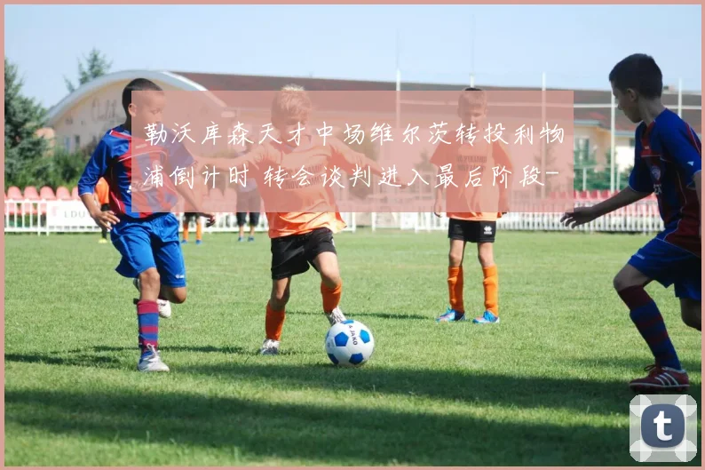 勒沃库森天才中场维尔茨转投利物浦倒计时 转会谈判进入最后阶段
