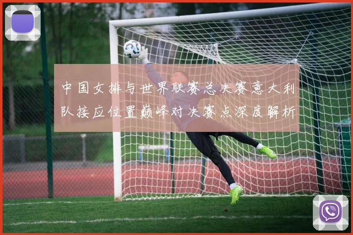 中国女排与世界联赛总决赛意大利队接应位置巅峰对决赛点深度解析